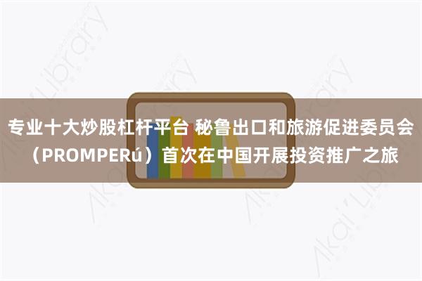 专业十大炒股杠杆平台 秘鲁出口和旅游促进委员会（PROMPERú）首次在中国开展投资推广之旅