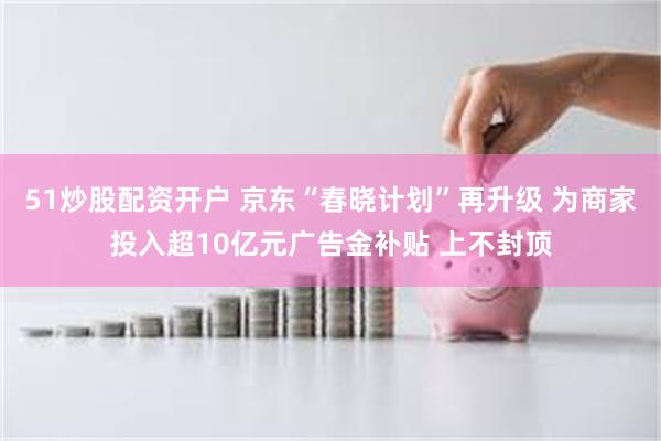 51炒股配资开户 京东“春晓计划”再升级 为商家投入超10亿元广告金补贴 上不封顶