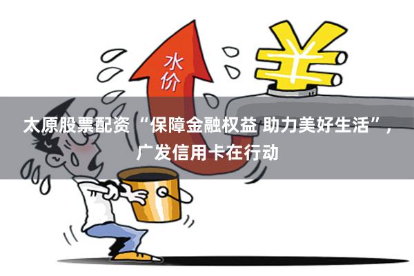 太原股票配资 “保障金融权益 助力美好生活”，广发信用卡在行动
