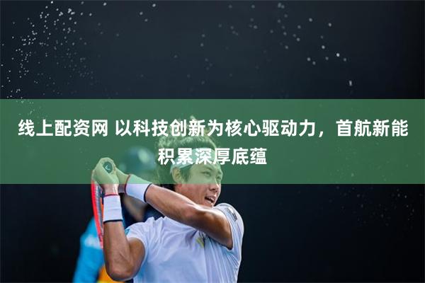 线上配资网 以科技创新为核心驱动力，首航新能积累深厚底蕴