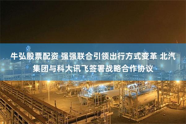 牛弘股票配资 强强联合引领出行方式变革 北汽集团与科大讯飞签署战略合作协议