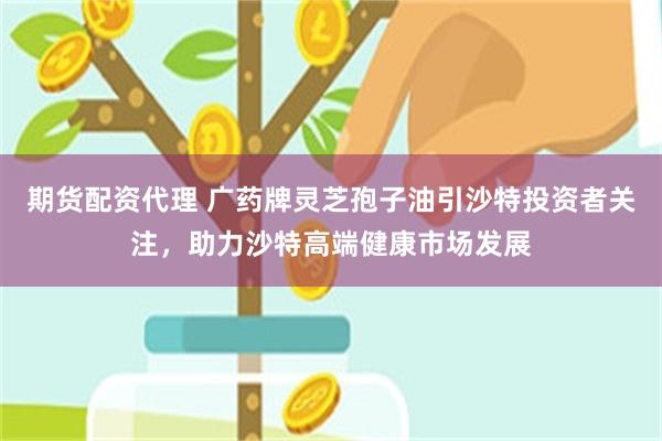 期货配资代理 广药牌灵芝孢子油引沙特投资者关注，助力沙特高端健康市场发展