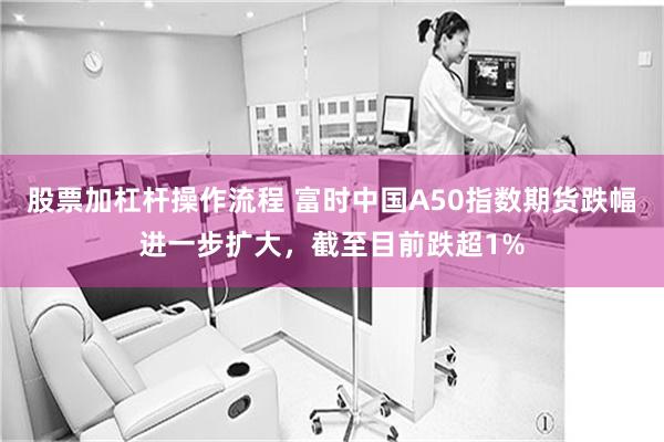股票加杠杆操作流程 富时中国A50指数期货跌幅进一步扩大，截至目前跌超1%