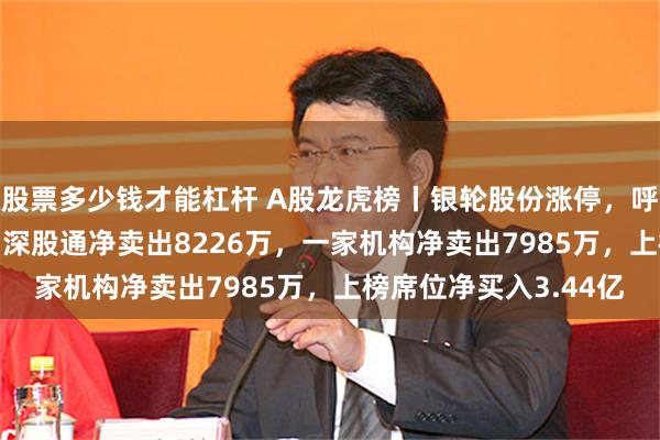 股票多少钱才能杠杆 A股龙虎榜丨银轮股份涨停，呼家楼净买入3.08亿，深股通净卖出8226万，一家机构净卖出7985万，上榜席位净买入3.44亿