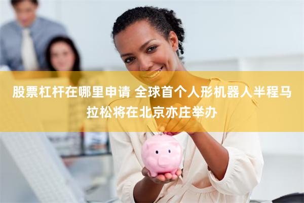 股票杠杆在哪里申请 全球首个人形机器人半程马拉松将在北京亦庄举办
