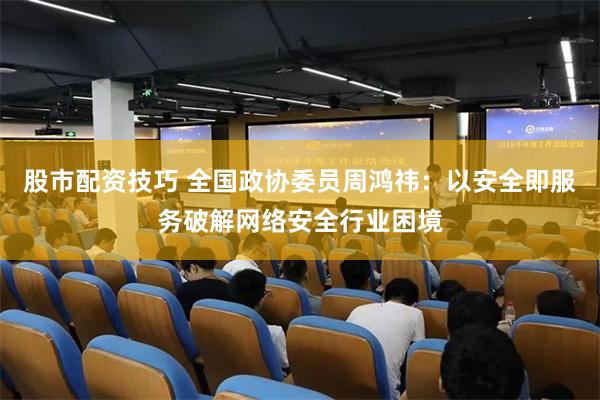 股市配资技巧 全国政协委员周鸿祎：以安全即服务破解网络安全行业困境