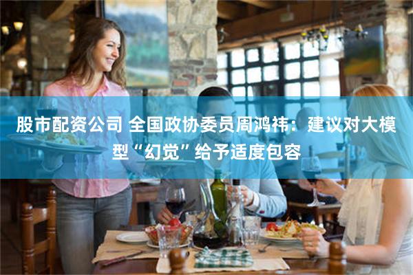 股市配资公司 全国政协委员周鸿祎：建议对大模型“幻觉”给予适度包容