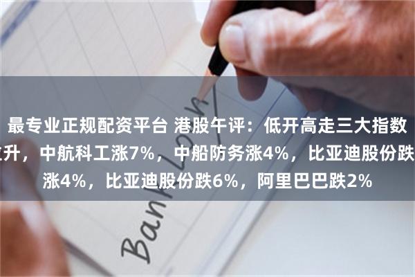 最专业正规配资平台 港股午评：低开高走三大指数下跌！军工股午前拉升，中航科工涨7%，中船防务涨4%，比亚迪股份跌6%，阿里巴巴跌2%