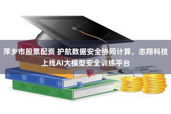 萍乡市股票配资 护航数据安全协同计算，志翔科技上线AI大模型安全训练平台