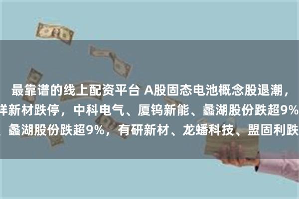 最靠谱的线上配资平台 A股固态电池概念股退潮，德尔股份跌超13%，三祥新材跌停，中科电气、厦钨新能、蠡湖股份跌超9%，有研新材、龙蟠科技、盟固利跌超7.5%
