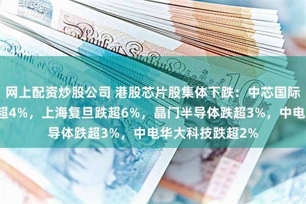 网上配资炒股公司 港股芯片股集体下跌：中芯国际、华虹半导体跌超4%，上海复旦跌超6%，晶门半导体跌超3%，中电华大科技跌超2%
