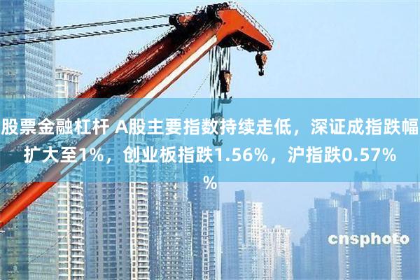 股票金融杠杆 A股主要指数持续走低，深证成指跌幅扩大至1%，创业板指跌1.56%，沪指跌0.57%