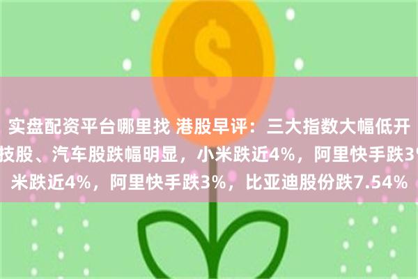 实盘配资平台哪里找 港股早评：三大指数大幅低开，科指跌2.45%，科技股、汽车股跌幅明显，小米跌近4%，阿里快手跌3%，比亚迪股份跌7.54%