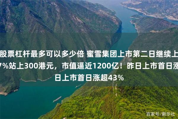 股票杠杆最多可以多少倍 蜜雪集团上市第二日继续上涨，涨7%站上300港元，市值逼近1200亿！昨日上市首日涨超43%