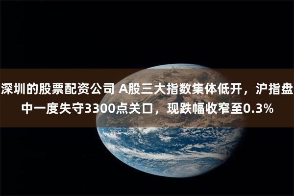 深圳的股票配资公司 A股三大指数集体低开，沪指盘中一度失守3300点关口，现跌幅收窄至0.3%