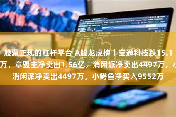 股票正规的杠杆平台 A股龙虎榜丨宝通科技跌15.14%，机构净买7585万，章盟主净卖出1.56亿，消闲派净卖出4497万，小鳄鱼净买入9552万