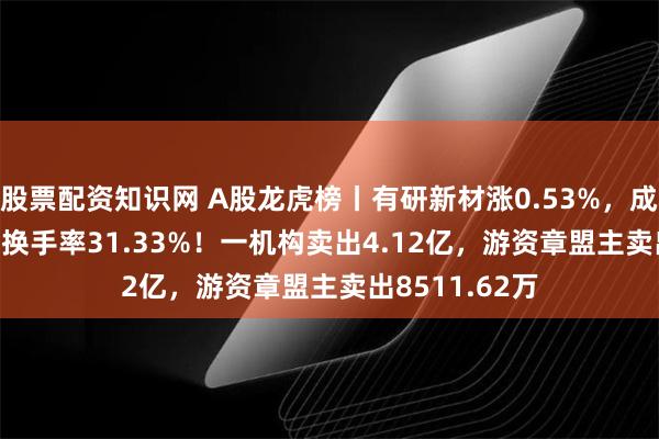 股票配资知识网 A股龙虎榜丨有研新材涨0.53%，成交额57.09亿换手率31.33%！一机构卖出4.12亿，游资章盟主卖出8511.62万