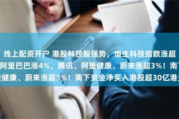线上配资开户 港股科技股强势，恒生科技指数涨超2%，小鹏汽车涨6%，阿里巴巴涨4%，腾讯、阿里健康、蔚来涨超3%！南下资金净买入港股超30亿港元