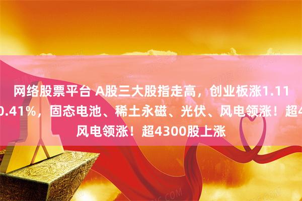 网络股票平台 A股三大股指走高，创业板涨1.11%，沪指涨0.41%，固态电池、稀土永磁、光伏、风电领涨！超4300股上涨