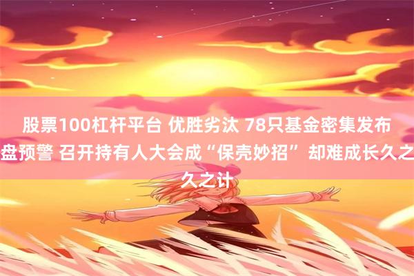 股票100杠杆平台 优胜劣汰 78只基金密集发布清盘预警 召开持有人大会成“保壳妙招” 却难成长久之计