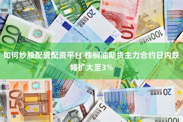 如何炒股配资配资平台 棕榈油期货主力合约日内跌幅扩大至3%
