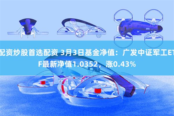 配资炒股首选配资 3月3日基金净值：广发中证军工ETF最新净值1.0352，涨0.43%