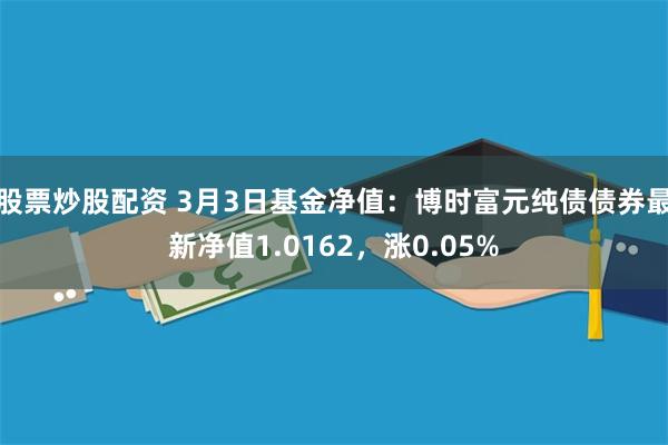 股票炒股配资 3月3日基金净值：博时富元纯债债券最新净值1.0162，涨0.05%