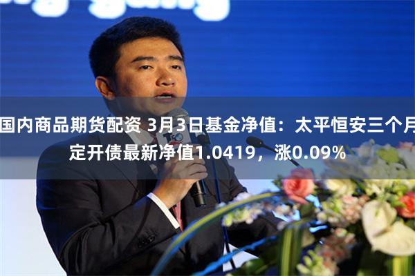 国内商品期货配资 3月3日基金净值：太平恒安三个月定开债最新净值1.0419，涨0.09%