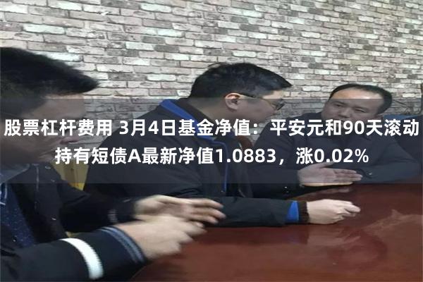 股票杠杆费用 3月4日基金净值：平安元和90天滚动持有短债A最新净值1.0883，涨0.02%