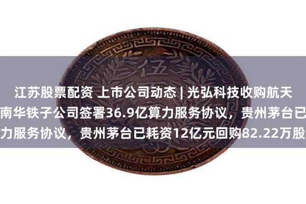 江苏股票配资 上市公司动态 | 光弘科技收购航天科技旗下标的资产，海南华铁子公司签署36.9亿算力服务协议，贵州茅台已耗资12亿元回购82.22万股