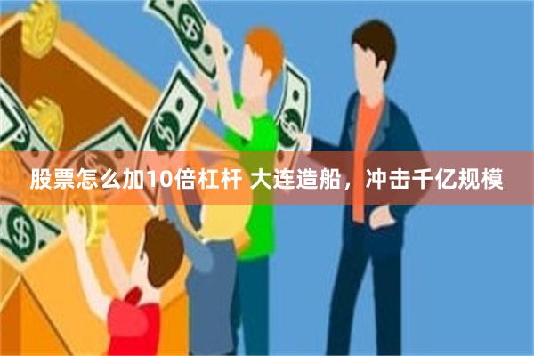 股票怎么加10倍杠杆 大连造船，冲击千亿规模