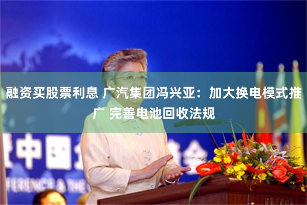 融资买股票利息 广汽集团冯兴亚：加大换电模式推广 完善电池回收法规