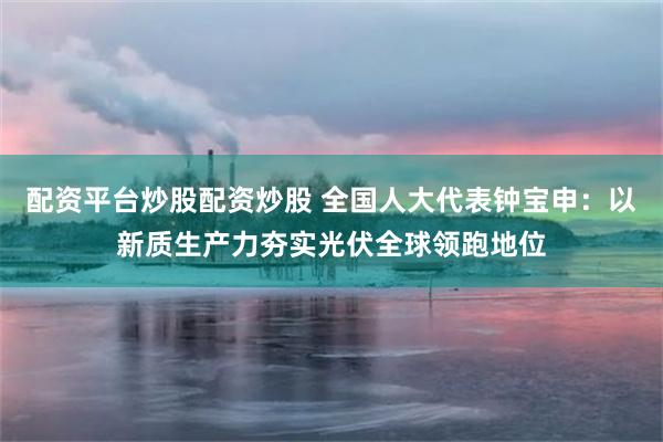 配资平台炒股配资炒股 全国人大代表钟宝申：以新质生产力夯实光伏全球领跑地位