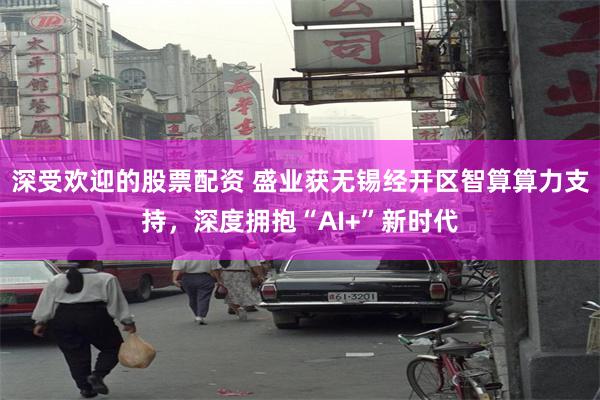 深受欢迎的股票配资 盛业获无锡经开区智算算力支持，深度拥抱“AI+”新时代