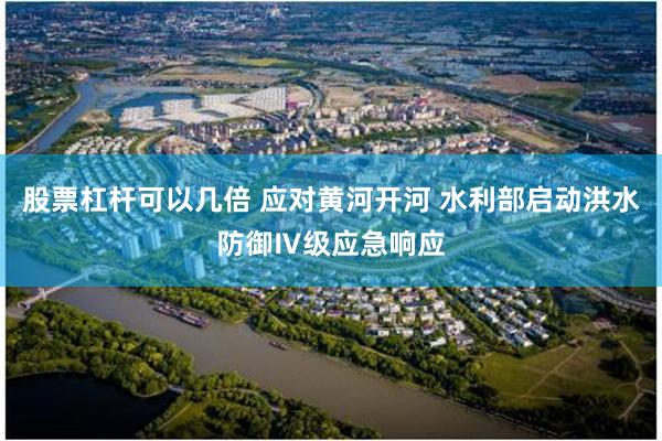 股票杠杆可以几倍 应对黄河开河 水利部启动洪水防御Ⅳ级应急响应