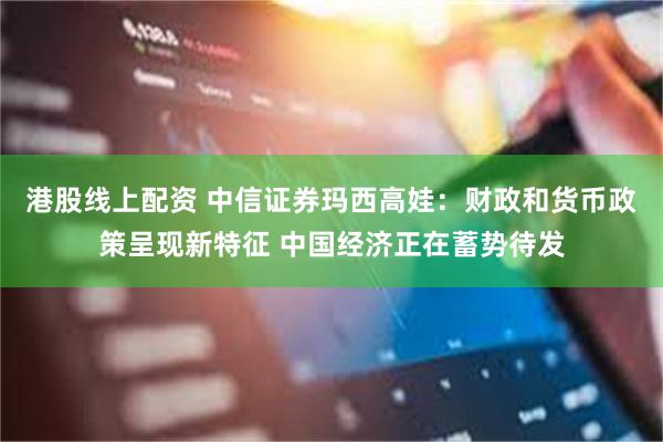 港股线上配资 中信证券玛西高娃：财政和货币政策呈现新特征 中国经济正在蓄势待发