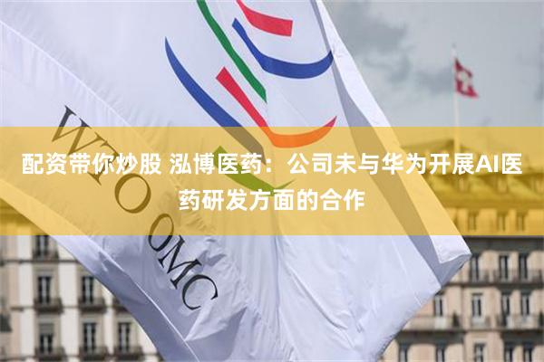 配资带你炒股 泓博医药：公司未与华为开展AI医药研发方面的合作