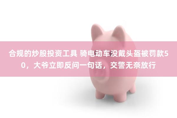 合规的炒股投资工具 骑电动车没戴头盔被罚款50，大爷立即反问一句话，交警无奈放行
