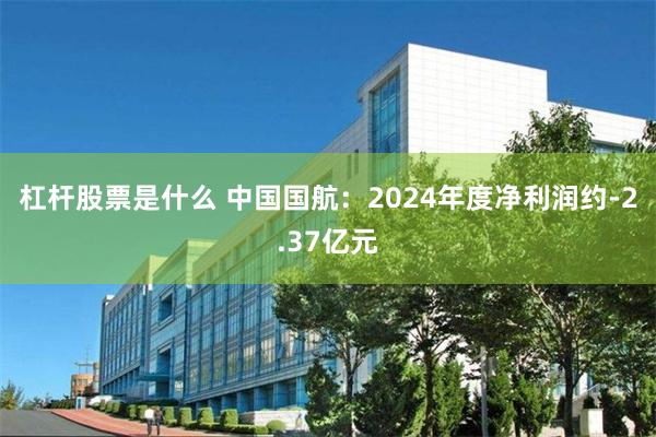 杠杆股票是什么 中国国航：2024年度净利润约-2.37亿元