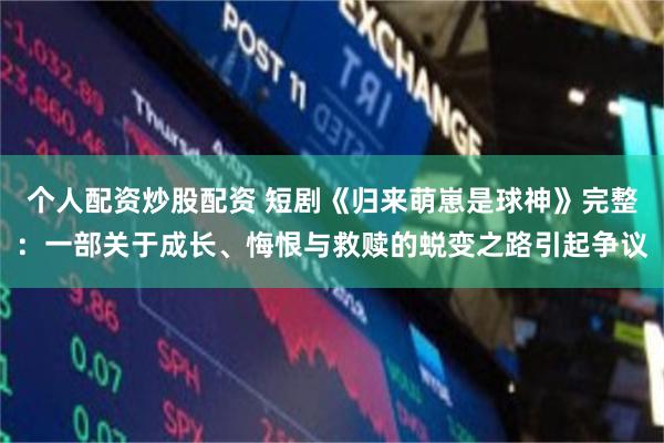 个人配资炒股配资 短剧《归来萌崽是球神》完整：一部关于成长、悔恨与救赎的蜕变之路引起争议