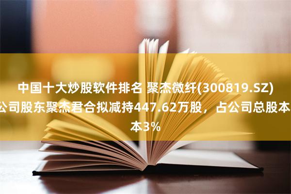 中国十大炒股软件排名 聚杰微纤(300819.SZ)：公司股东聚杰君合拟减持447.62万股，占公司总股本3%