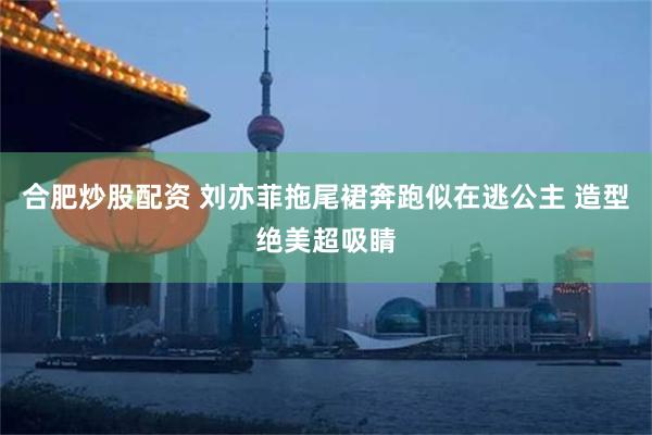 合肥炒股配资 刘亦菲拖尾裙奔跑似在逃公主 造型绝美超吸睛