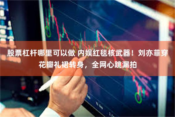 股票杠杆哪里可以做 内娱红毯核武器！刘亦菲穿花瓣礼裙转身，全网心跳漏拍