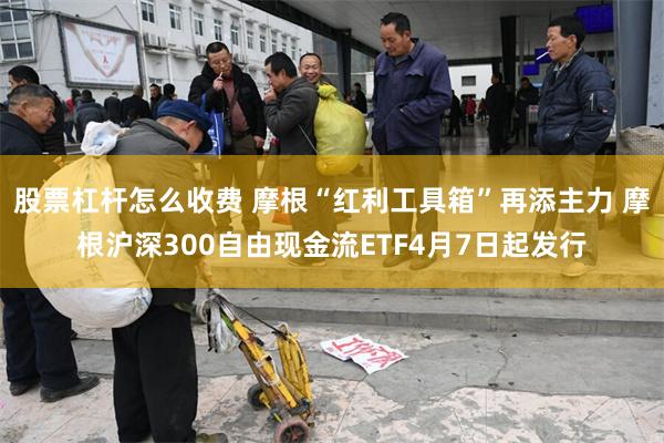 股票杠杆怎么收费 摩根“红利工具箱”再添主力 摩根沪深300自由现金流ETF4月7日起发行