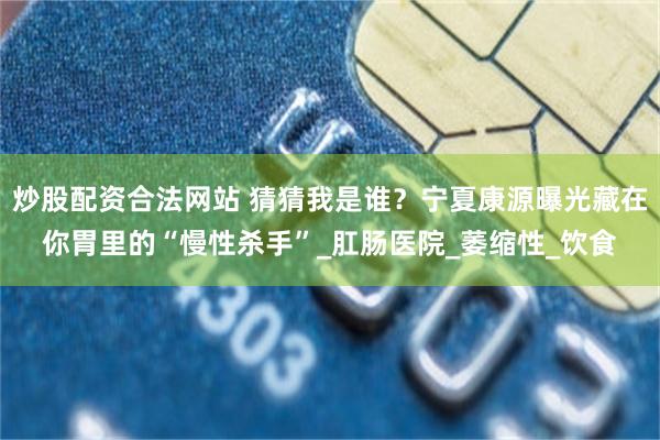 炒股配资合法网站 猜猜我是谁？宁夏康源曝光藏在你胃里的“慢性杀手”_肛肠医院_萎缩性_饮食