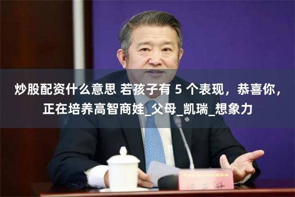 炒股配资什么意思 若孩子有 5 个表现，恭喜你，正在培养高智商娃_父母_凯瑞_想象力