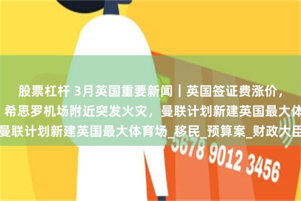 股票杠杆 3月英国重要新闻｜英国签证费涨价，查尔斯国王再次住院，希思罗机场附近突发火灾，曼联计划新建英国最大体育场_移民_预算案_财政大臣