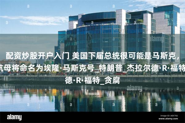 配资炒股开户入门 美国下届总统很可能是马斯克，下艘航母将命名为埃隆·马斯克号_特朗普_杰拉尔德·R·福特_贪腐
