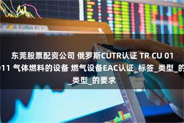 东莞股票配资公司 俄罗斯CUTR认证 TR CU 016/2011 气体燃料的设备 燃气设备EAC认证_标签_类型_的要求
