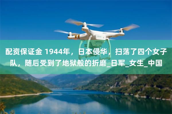 配资保证金 1944年，日本侵华，扫荡了四个女子队，随后受到了地狱般的折磨_日军_女生_中国